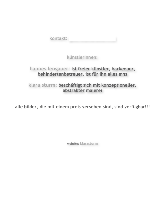 




kontakt: galerie@klarasturm.at


künstlerInnen:

hannes lengauer: ist freier künstler, barkeeper, 
behindertenbetreuer, ist für ihn alles eins

klara sturm: beschäftigt sich mit konzeptioneller,
abstrakter malerei


alle bilder, die mit einem preis versehen sind, sind verfügbar!!!






website: klarasturm








